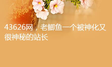 43626网,老鲫鱼一个被神化又很神秘的站长 43626网,老鲫鱼一个被神化又很神秘的站长