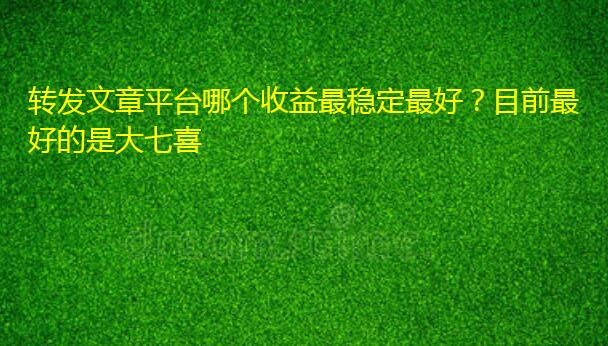 转发文章平台哪个收益最稳定最好？目前最好的是大七喜