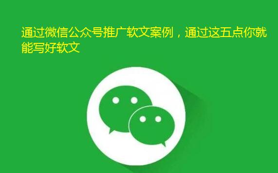 通过微信公众号推广软文案例，通过这五点你就能写好软文