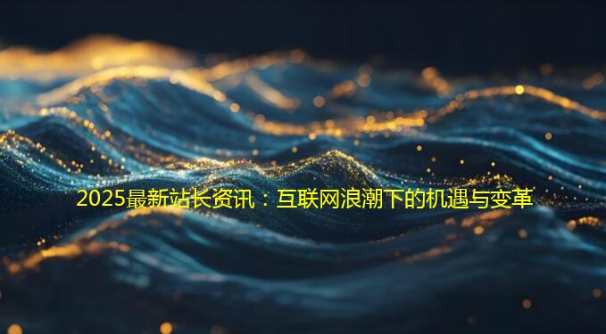 2025最新站长资讯：互联网浪潮下的机遇与变革